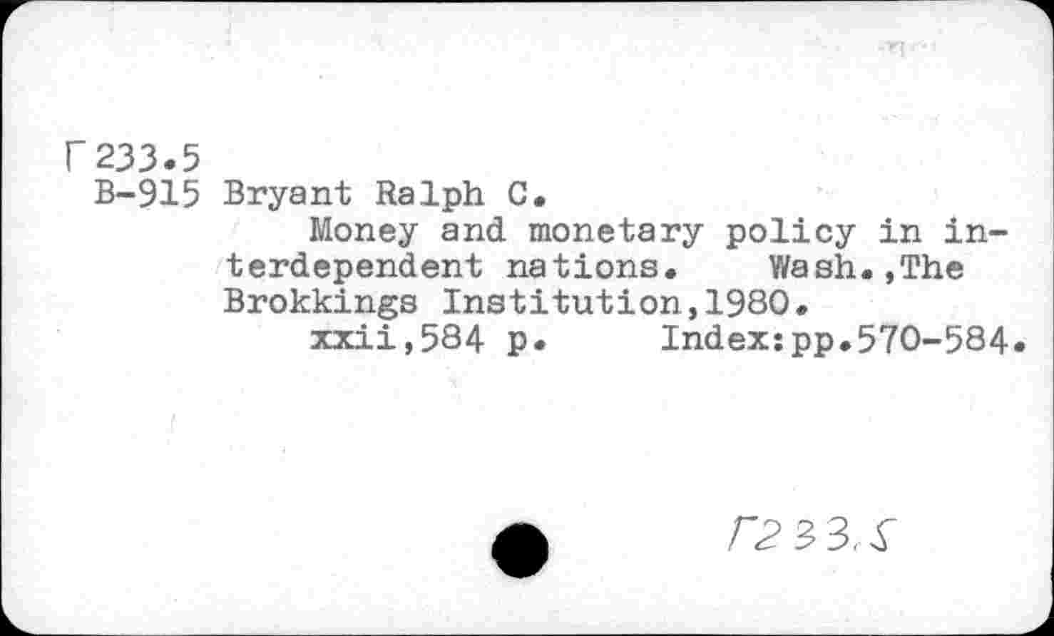 ﻿r233.5
B-915 Bryant Ralph C.
Money and monetary policy in interdependent nations.	Wash.,The
Brokkings Institution,1980.
xxii,584 p.	Index:pp.570-584.